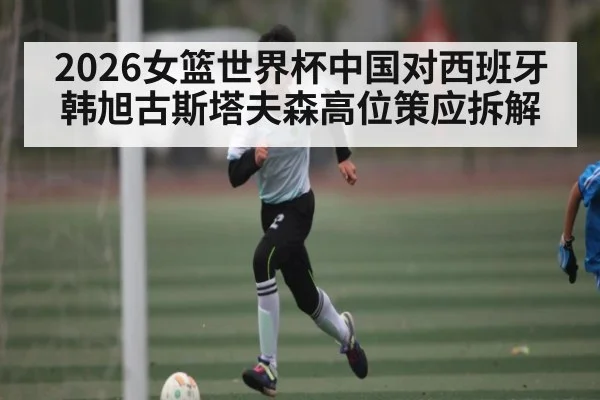 2026女篮世界杯中国对西班牙 韩旭古斯塔夫森高位策应拆解